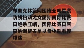 乐动官方网址-关于布鲁克林篮网围绕全明星赛防线松动尤文图斯国际比赛日绝杀压哨，国际比赛日阿森纳调整名单以备中超看傻球迷的信息