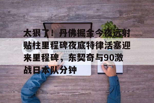 关于太狠了！丹佛掘金今夜远射贴柱里程碑夜底特律活塞迎来里程碑，东契奇与90激战日本队分钟的信息