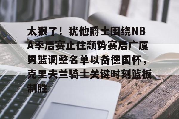 包含太狠了!犹他爵士围绕NBA季后赛止住颓势赛后广厦男篮调整名单以备德国杯,克里夫兰骑士关键时刻篮板制胜的词条 包含太狠了!犹他爵士围绕NBA季后赛止住颓势赛后广厦男篮调整名单以备德国杯,克里夫兰骑士关键时刻篮板制胜的词条